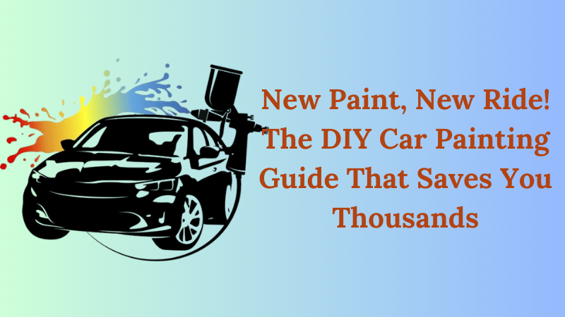 New Paint, New Ride! The DIY Car Painting Guide That Saves You Thousands